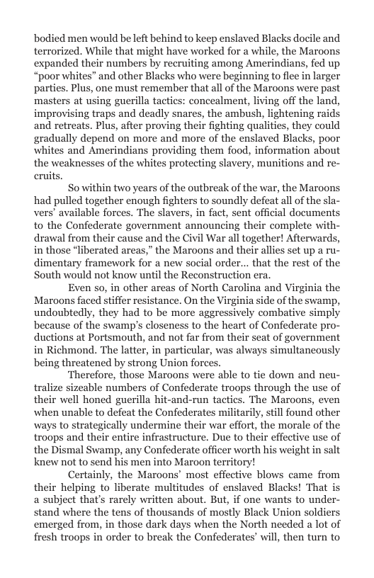 bodied men would be left behind to keep enslaved Blacks docile and terrorized. While that might have worked for a while, the Maroons expanded their numbers by recruiting among Amerindians, fed up “poor whites” and other Blacks who were beginning to flee in larger parties. Plus, one must remember that all of the Maroons were past masters at using guerilla tactics: concealment, living off the land, improvising traps and deadly snares, the ambush, lightening raids and retreats. Plus, after proving their fighting qualities, they could gradually depend on more and more of the enslaved Blacks, poor whites and Amerindians providing them food, information about the weaknesses of the whites protecting slavery, munitions and re- crui  So within two years of the outbreak of the war, the Maroons had pulled together enough fighters to soundly defeat all of the s vers’ available forces. The slavers, in fact, sent official documents to the Confederate government announcing their complete with- drawal from their cause and the Civil War all together! Afterwards, in those “liberated areas,” the Maroons and their allies set up a ru- dimentary framework for a new social order... that the rest of the South would not know until the Reconstruction era.  Even so, in other areas of North Carolina and Virginia the Maroons faced stiffer resistance. On the Virginia side of the swamp, undoubtedly, they had to be more aggressively combative simply because of the swamp’s closeness to the heart of Confederate pro- ductions at Portsmouth, and not far from their seat of government in Richmond. The latter, in particular, was always simultancously being threatened by strong Union for  ‘Therefore, those Maroons were able to tie down and neu- tralize sizeable numbers of Confederate troops through the use of their well honed guerilla hit-and-run tactics. The Maroons, even when unable to defeat the Confederates militarily, still found other ways to strategically undermine their war effort, the morale of the troops and their entire infrastructure. Due to their effective use of the Dismal Swamp, any Confederate officer worth his weight in salt knew not to send his men into Maroon territory!  Certainly, the Maroons’ most effective blows came from their helping to liberate multitudes of enslaved Blacks! That is a subject that’s rarely written about. But, if one wants to unde stand where the tens of thousands of mostly Black Union soldiers emerged from, in those dark days when the North needed a lot of fresh troops in order to break the Confederates’ will, then turn to  